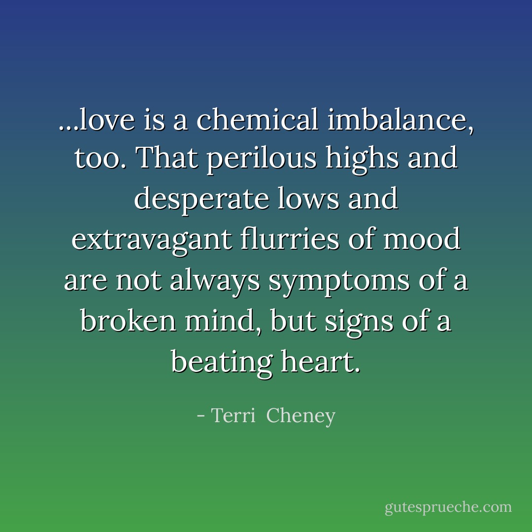 ...love is a chemical imbalance, too. That perilous highs and desperate lows and extravagant flurries of mood are not always symptoms of a broken mind, but signs of a beating heart. - Terri  Cheney