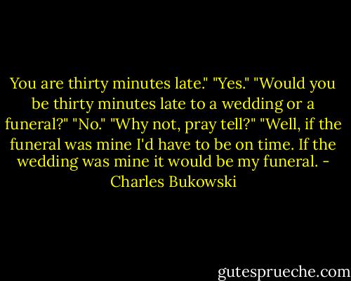 You are thirty minutes late."<br />"Yes."<br />"Would you be thirty minutes late to a wedding or a funeral?"<br />"No."<br />"Why not, pray tell?"<br />"Well, if the funeral was mine I'd have to be on time. If the wedding was mine it would be my funeral. - Charles Bukowski