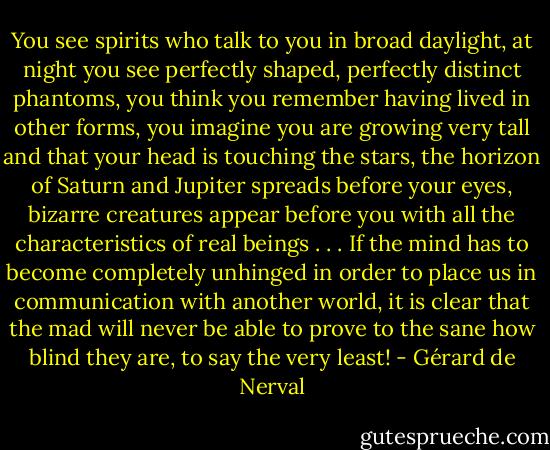 You see spirits who talk to you in broad daylight, at night you see perfectly shaped, perfectly distinct phantoms, you think you remember having lived in other forms, you imagine you are growing very tall and that your head is touching the stars, the horizon of Saturn and Jupiter spreads before your eyes, bizarre creatures appear before you with all the characteristics of real beings . . . If the mind has to become completely unhinged in order to place us in communication with another world, it is clear that the mad will never be able to prove to the sane how blind they are, to say the very least! - Gérard de Nerval