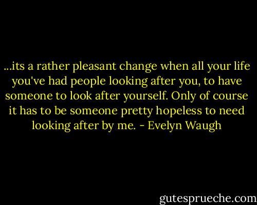 ...its a rather pleasant change when all your life you've had people looking after you, to have someone to look after yourself. Only of course it has to be someone pretty hopeless to need looking after by me. - Evelyn Waugh