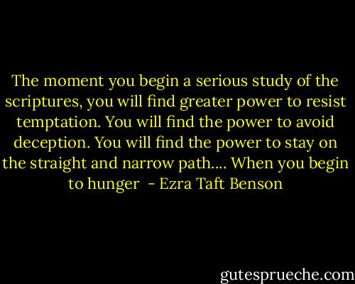 The moment you begin a serious study of the scriptures, you will find greater power to resist temptation. You will find the power to avoid deception. You will find the power to stay on the straight and narrow path.... When you begin to hunger  - Ezra Taft Benson