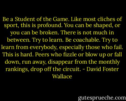 Be a Student of the Game. Like most cliches of sport, this is profound. You can be shaped, or you can be broken. There is not much in between. Try to learn. Be coachable. Try to learn from everybody, especially those who fail. This is hard. Peers who fizzle or blow up or fall down, run away, disappear from the monthly rankings, drop off the circuit. - David Foster Wallace