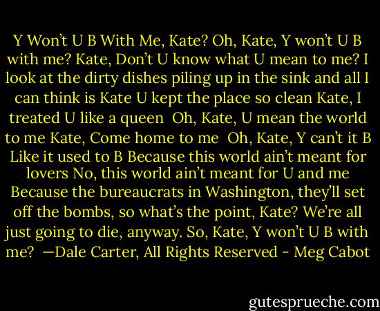 Y Won’t U B With Me, Kate?<br />Oh, Kate, Y won’t U B with me?<br />Kate, Don’t U know what U mean to me?<br />I look at the dirty dishes piling up in the sink<br />and all I can think<br />is Kate<br />U kept the place so clean<br />Kate, I treated U like a queen<br /><br />Oh, Kate, U mean the world to me<br />Kate, Come home to me<br /><br />Oh, Kate, Y can’t it B<br />Like it used to B<br />Because this world ain’t meant for lovers<br />No, this world ain’t meant for U and me<br />Because the bureaucrats in Washington, they’ll set off the bombs, so what’s the point,<br />Kate?<br />We’re all just going to die, anyway.<br />So, Kate, Y won’t U B with me?<br /><br />—Dale Carter, All Rights Reserved - Meg Cabot