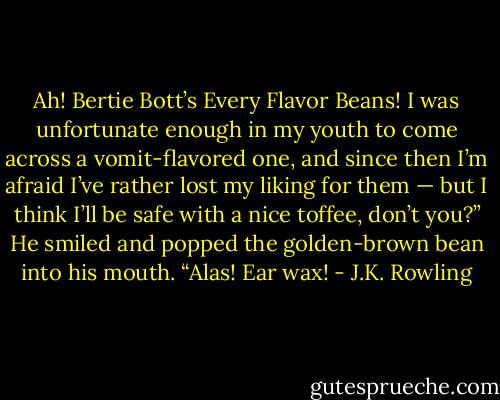 Ah! Bertie Bott’s Every Flavor Beans! I was unfortunate enough in my youth to come across a vomit-flavored one, and since then I’m afraid I’ve rather lost my liking for them — but I think I’ll be safe with a nice toffee, don’t you?”<br />He smiled and popped the golden-brown bean into his mouth.<br />“Alas! Ear wax! - J.K. Rowling