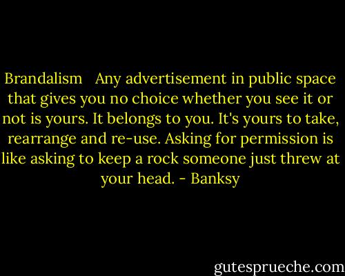 Brandalism <br /><br />Any advertisement in public space that gives you no choice whether you see it or not is yours. It belongs to you. It's yours to take, rearrange and re-use. Asking for permission is like asking to keep a rock someone just threw at your head. - Banksy