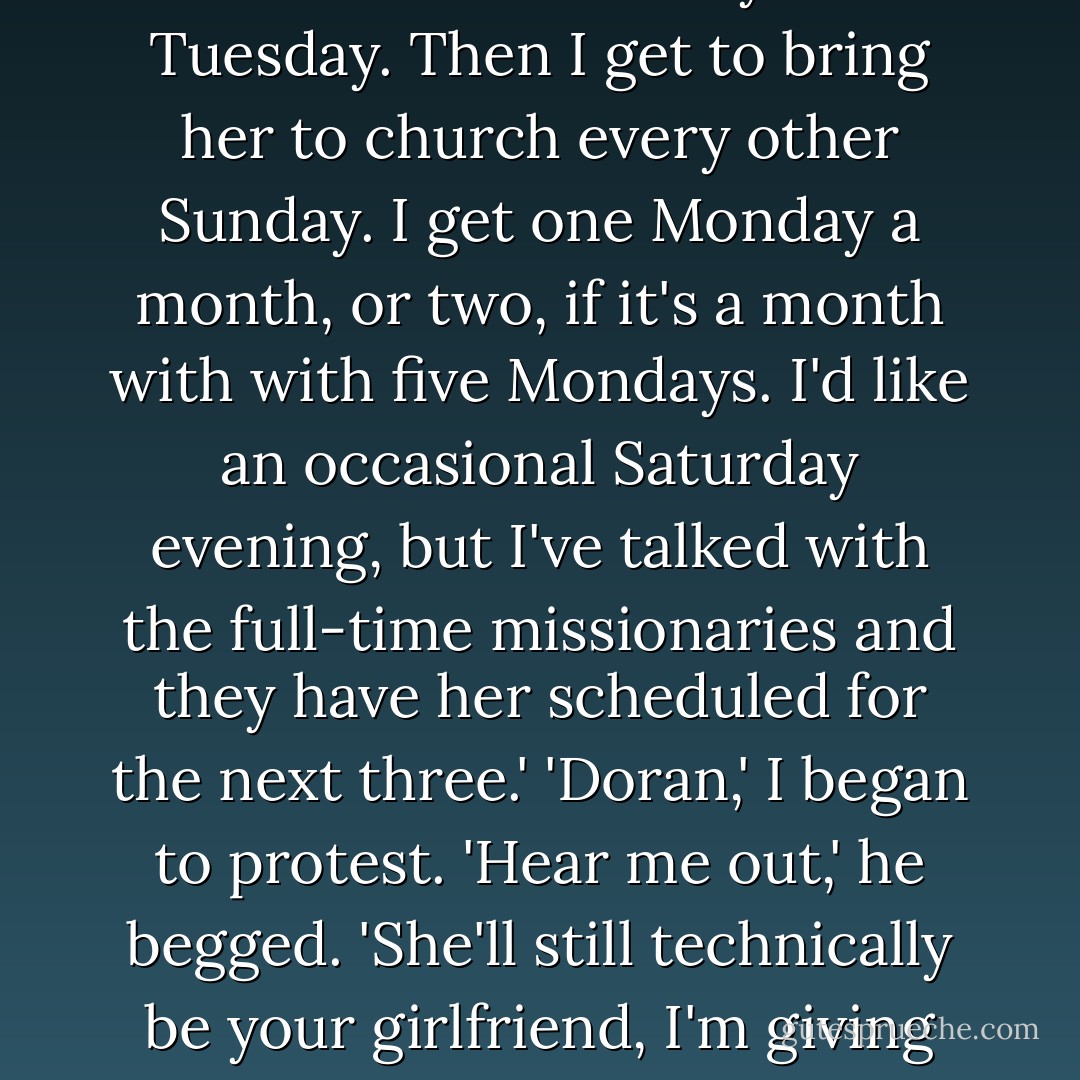 So I've come up with a plan,' he said quickly, as if hoping to get his idea in before I could stop him. 'I'll date her on the T-days, that would Thursday and Tuesday. Then I get to bring her to church every other Sunday. I get one Monday a month, or two, if it's a month with with five Mondays. I'd like an occasional Saturday evening, but I've talked with the full-time missionaries and they have her scheduled for the next three.'<br />'Doran,' I began to protest.<br />'Hear me out,' he begged. 'She'll still technically be your girlfriend, I'm giving you that. I'll refer to her simply as a friend until such time as she is willing to upgrade me to steady, or even fiancee. - Robert Smith