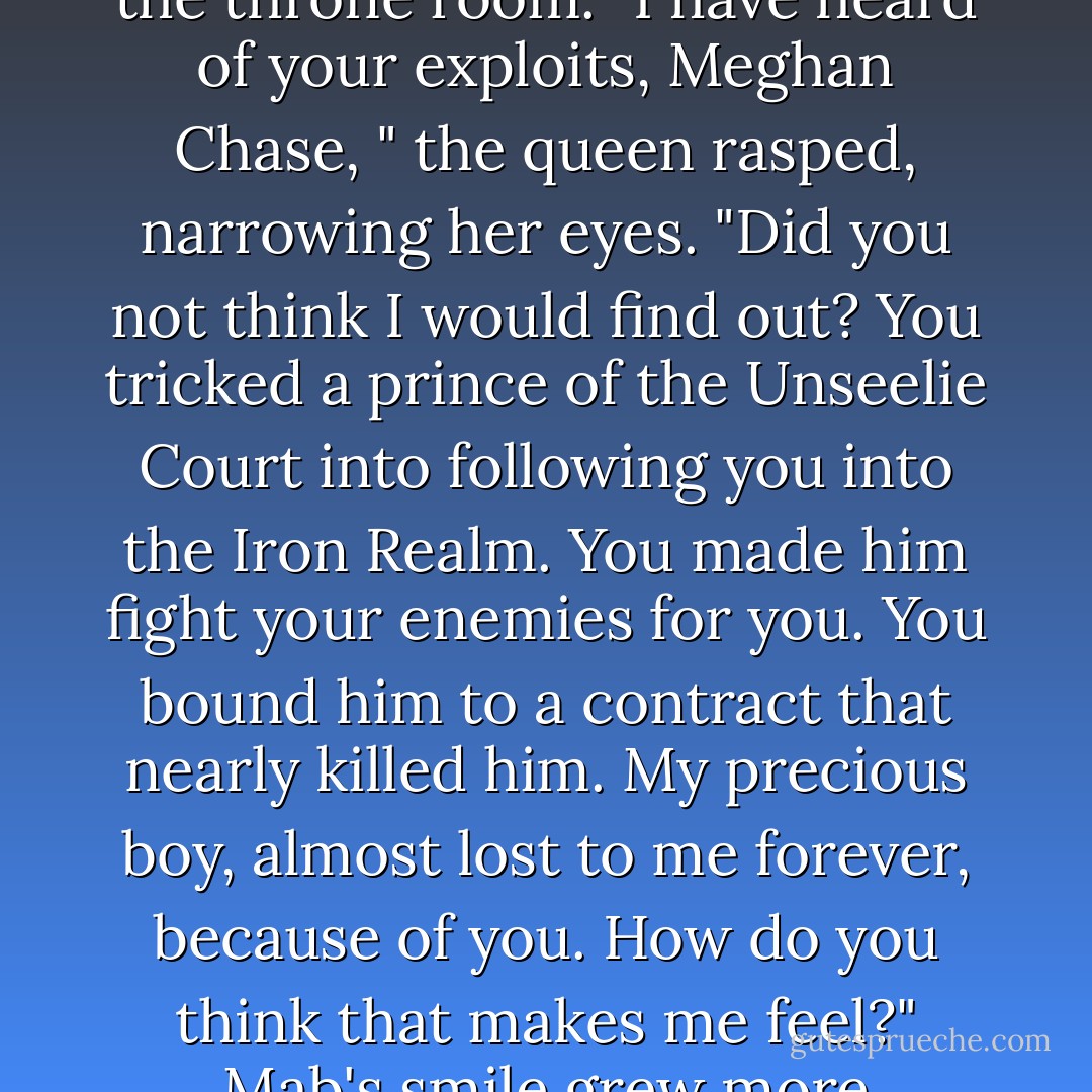 She leaned forward, looking utterly inhuman, and I fought the urge to run screaming from the throne room. "I have heard of your exploits, Meghan Chase, " the queen rasped, narrowing her eyes. "Did you not think I would find out? You tricked a prince of the Unseelie Court into following you into the Iron Realm. You made him fight your enemies for you. You bound him to a contract that nearly killed him. My precious boy, almost lost to me forever, because of you. How do you think that makes me feel?" Mab's smile grew more predatory, as my stomach twisted in fear. - Julie Kagawa