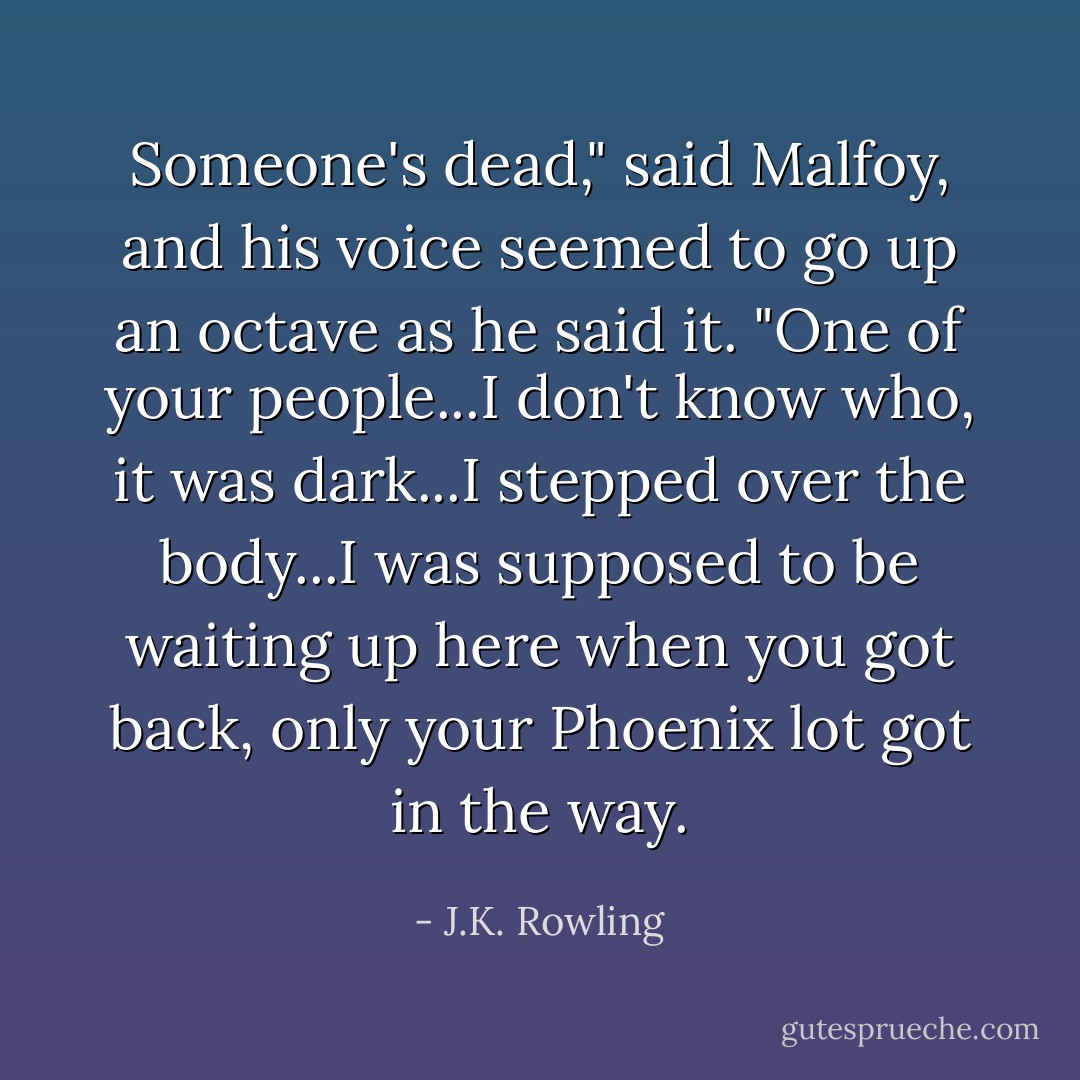 Someone's dead," said Malfoy, and his voice seemed to go up an octave as he said it. "One of your people...I don't know who, it was dark...I stepped over the body...I was supposed to be waiting up here when you got back, only your Phoenix lot got in the way. - J.K. Rowling