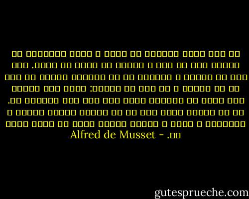 در عشق اغلب اشتباه می کنیم ، اغلب احساسات ما جریحه دار می شود و احساس بد بختی می کنیم. اما عشق می ورزیم و هنگامی که در آستانه مرگیم به عقب بر می گردیم و به خود می گوییم: خیلی رنج کشیده ام، گاهی به بیراهه رفته ام، اما عشق ورزیده ام. پس من زندگی کرده ام، من یک موجود تصنعی ساخته و پرداخته ی غرور و کسالت نیستم زیرا که عاشق بوده ام. - Alfred de Musset