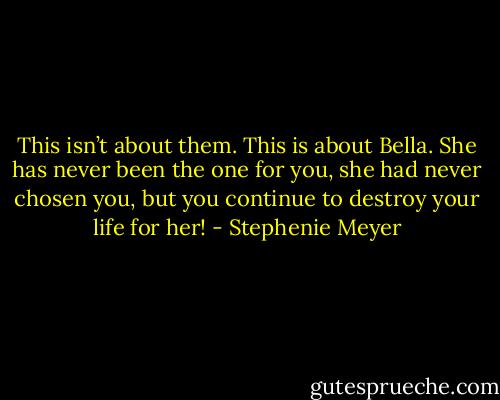 This isn’t about them. This is about Bella. She has never been the one for you, she had never chosen you, but you continue to destroy your life for her! - Stephenie Meyer
