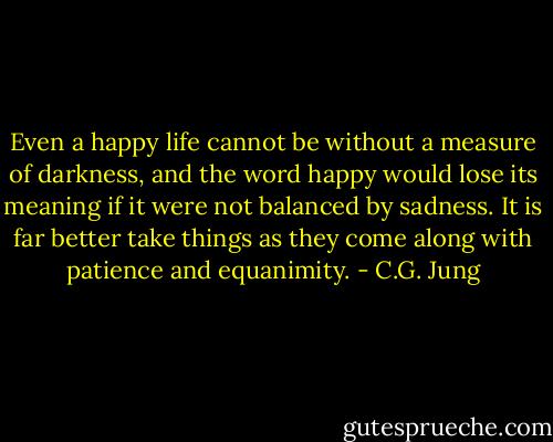 Even a happy life cannot be without a measure of darkness, and the word happy would lose its meaning if it were not balanced by sadness. It is far better take things as they come along with patience and equanimity. - C.G. Jung
