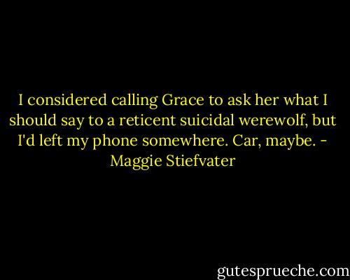 I considered calling Grace to ask her what I should say to a reticent suicidal werewolf, but I'd left my phone somewhere. Car, maybe. - Maggie Stiefvater