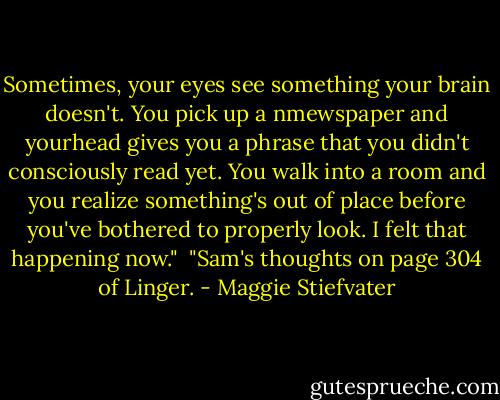 Sometimes, your eyes see something your brain doesn't. You pick up a nmewspaper and yourhead gives you a phrase that you didn't consciously read yet. You walk into a room and you realize something's out of place before you've bothered to properly look.<br />I felt that happening now."<br /><br />"Sam's thoughts on page 304 of Linger. - Maggie Stiefvater