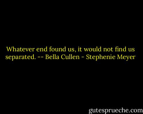 Whatever end found us, it would not find us separated. -- Bella Cullen - Stephenie Meyer