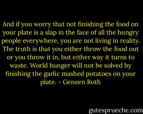 And if you worry that not finishing the food on your plate is a slap in the face of all the hungry people everywhere, you are not living in reality. The truth is that you either throw the food out or you throw it in, but either way it turns to waste. World hunger will not be solved by finishing the garlic mashed potatoes on your plate. - Geneen Roth