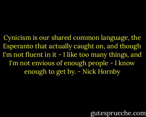 Cynicism is our shared common language, the Esperanto that actually caught on, and though I'm not fluent in it - I like too many things, and I'm not envious of enough people - I know enough to get by. - Nick Hornby