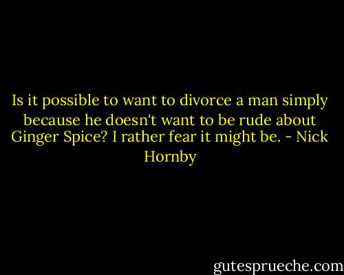 Is it possible to want to divorce a man simply because he doesn't want to be rude about Ginger Spice? I rather fear it might be. - Nick Hornby