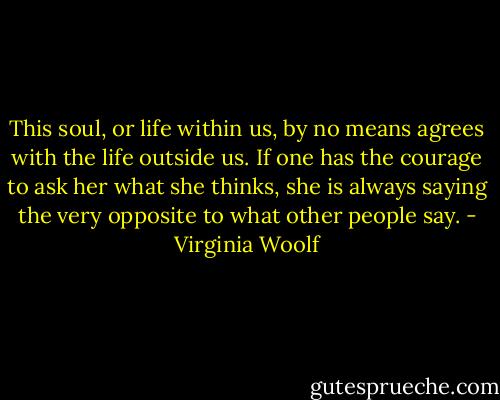 This soul, or life within us, by no means agrees with the life outside us. If one has the courage to ask her what she thinks, she is always saying the very opposite to what other people say. - Virginia Woolf