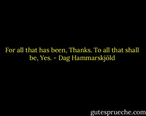 For all that has been, Thanks. To all that shall be, Yes. - Dag Hammarskjöld