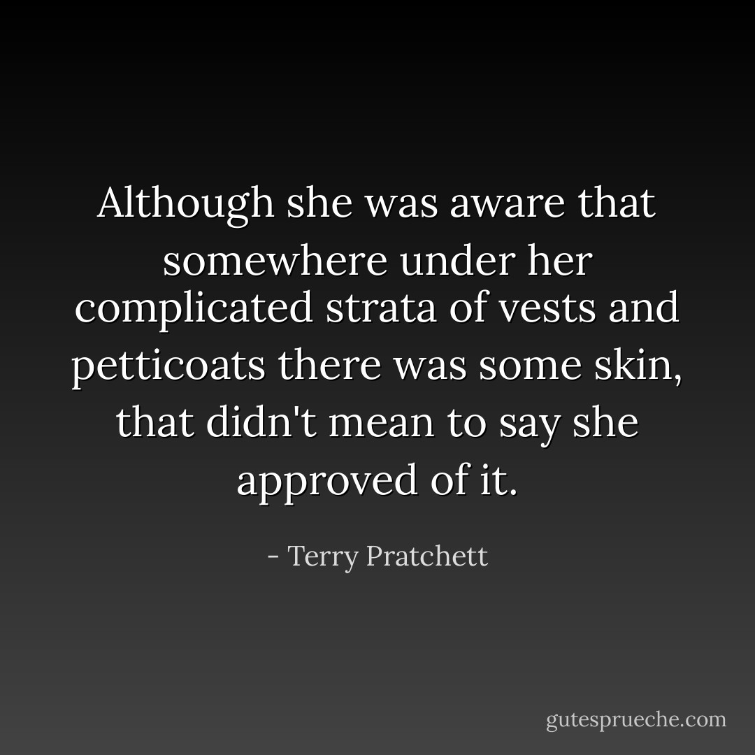 Although she was aware that somewhere under her complicated strata of vests and petticoats there was some skin, that didn't mean to say she approved of it. - Terry Pratchett