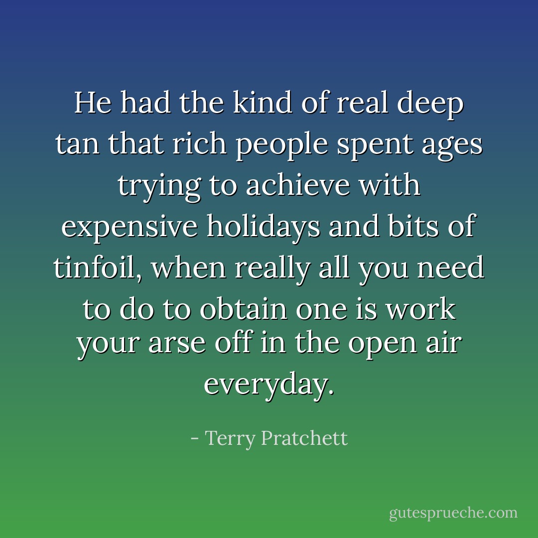 He had the kind of real deep tan that rich people spent ages trying to achieve with expensive holidays and bits of tinfoil, when really all you need to do to obtain one is work your arse off in the open air everyday. - Terry Pratchett