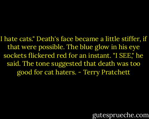 I hate cats."<br />Death's face became a little stiffer, if that were possible. The blue glow in his eye sockets flickered red for an instant.<br />"I SEE," he said. The tone suggested that death was too good for cat haters. - Terry Pratchett