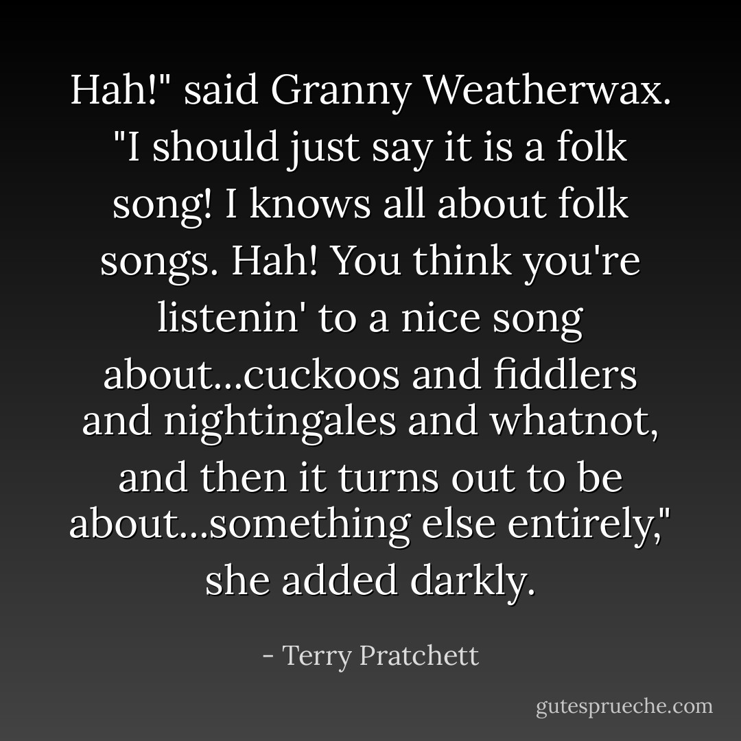 Hah!" said Granny Weatherwax. "I should just say it is a folk song! I knows all about folk songs. Hah! You think you're listenin' to a nice song about...cuckoos and fiddlers and nightingales and whatnot, and then it turns out to be about...something else entirely," she added darkly. - Terry Pratchett