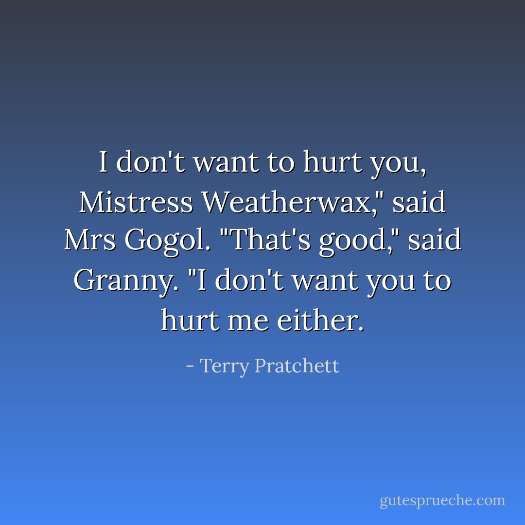 I don't want to hurt you, Mistress Weatherwax," said Mrs Gogol.<br />"That's good," said Granny. "I don't want you to hurt me either. - Terry Pratchett