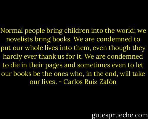 Normal people bring children into the world; we novelists bring books. We are condemned to put our whole lives into them, even though they hardly ever thank us for it. We are condemned to die in their pages and sometimes even to let our books be the ones who, in the end, will take our lives. - Carlos Ruiz Zafón