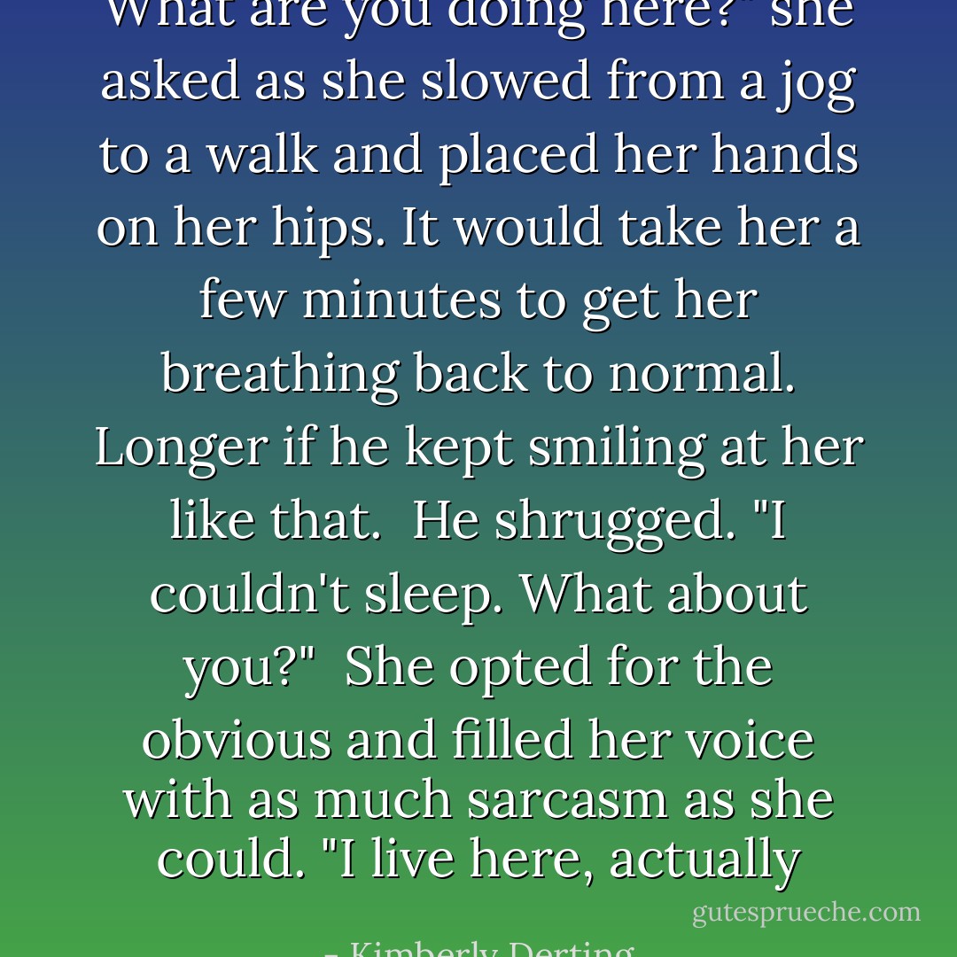 What are you doing here?" she asked as she slowed from a jog to a walk and placed her hands on her hips. It would take her a few minutes to get her breathing back to normal. Longer if he kept smiling at her like that. <br />He shrugged. "I couldn't sleep. What about you?" <br />She opted for the obvious and filled her voice with as much sarcasm as she could. "I live here, actually - Kimberly Derting