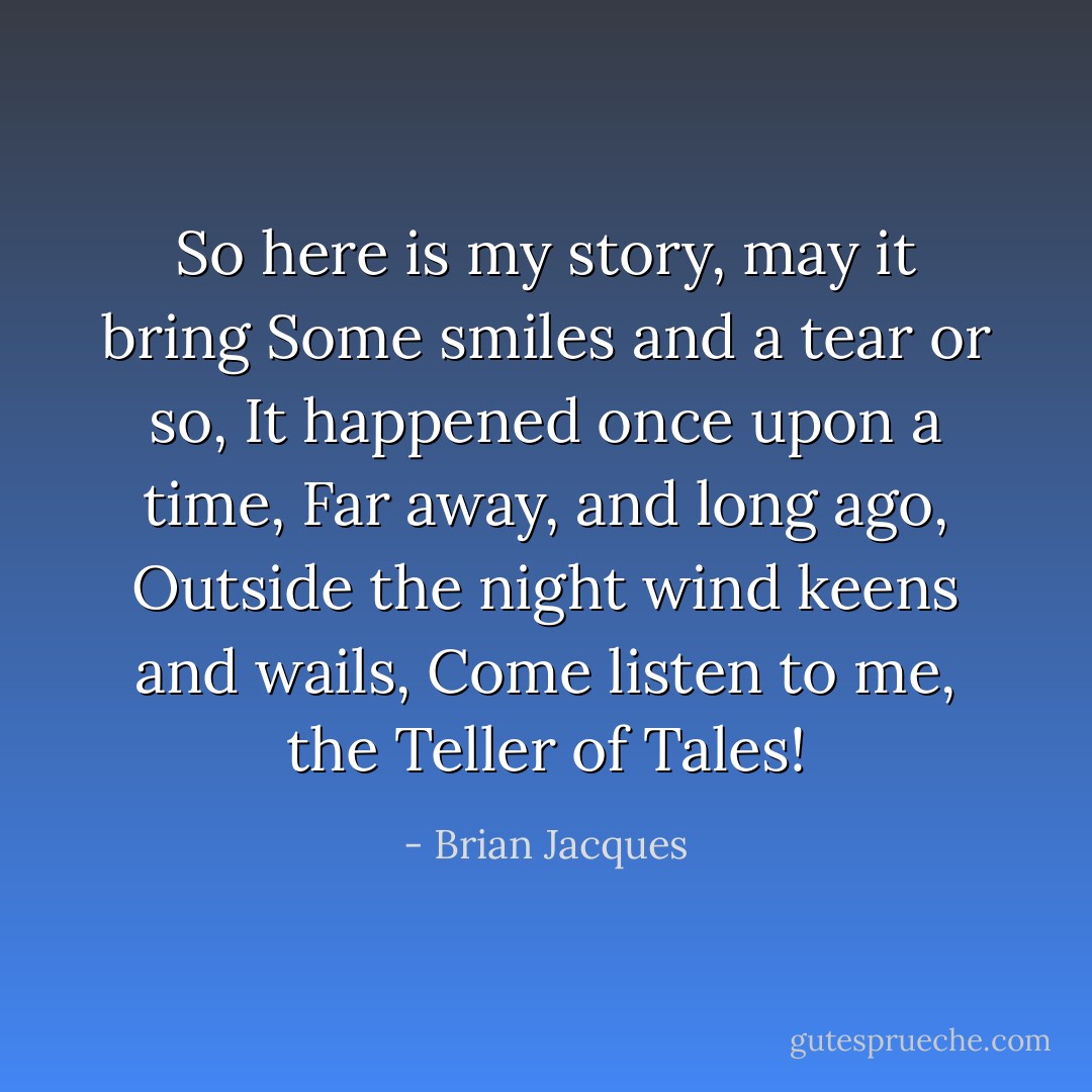 So here is my story, may it bring<br />Some smiles and a tear or so,<br />It happened once upon a time,<br />Far away, and long ago,<br />Outside the night wind keens and wails,<br />Come listen to me, the Teller of Tales! - Brian Jacques