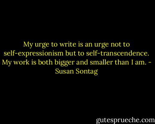 My urge to write is an urge not to self-expressionism but to self-transcendence. My work is both bigger and smaller than I am. - Susan Sontag