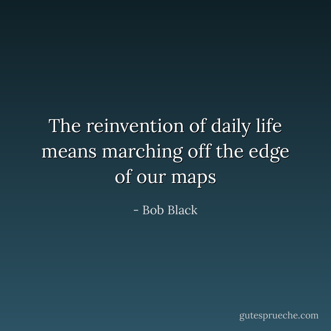 The reinvention of daily life means marching off the edge of our maps - Bob Black