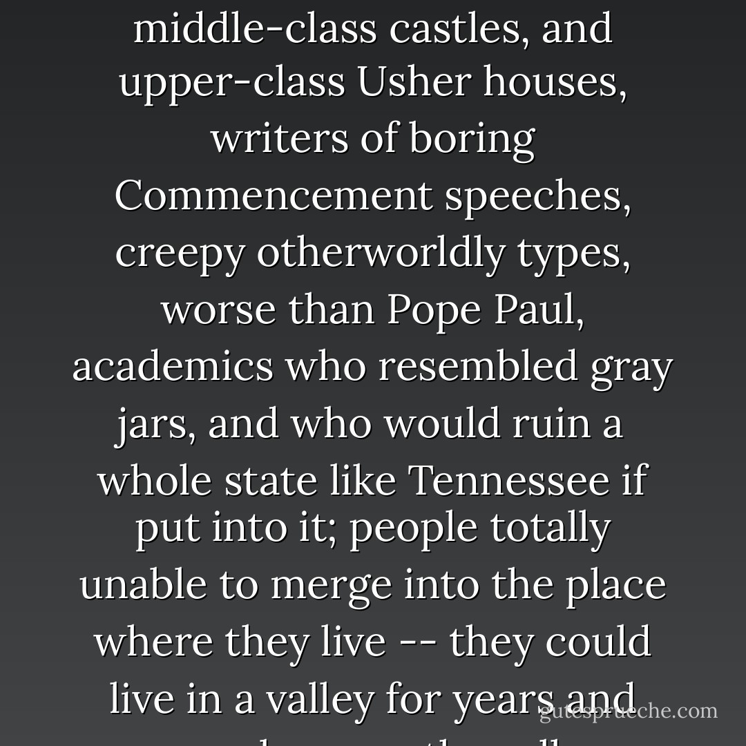 horrible types, specialists in the One, builders of middle-class castles, and upper-class Usher houses, writers of boring Commencement speeches, creepy otherworldly types, worse than Pope Paul, academics who resembled gray jars, and who would ruin a whole state like Tennessee if put into it; people totally unable to merge into the place where they live -- they could live in a valley for years and never become the valley - Robert Bly