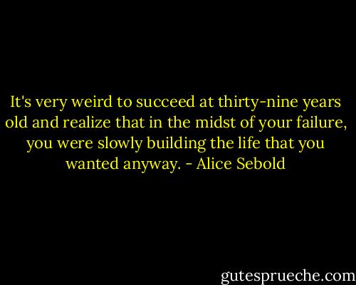 It's very weird to succeed at thirty-nine years old and realize that in the midst of your failure, you were slowly building the life that you wanted anyway. - Alice Sebold