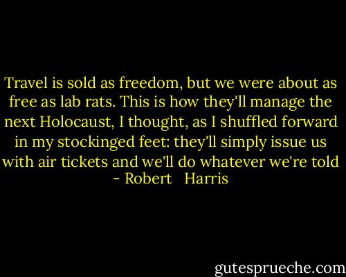 Travel is sold as freedom, but we were about as free as lab rats. This is how they'll manage the next Holocaust, I thought, as I shuffled forward in my stockinged feet: they'll simply issue us with air tickets and we'll do whatever we're told - Robert   Harris
