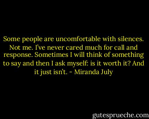 Some people are uncomfortable with silences. Not me. I’ve never cared much for call and response. Sometimes I will think of something to say and then I ask myself: is it worth it? And it just isn’t. - Miranda July