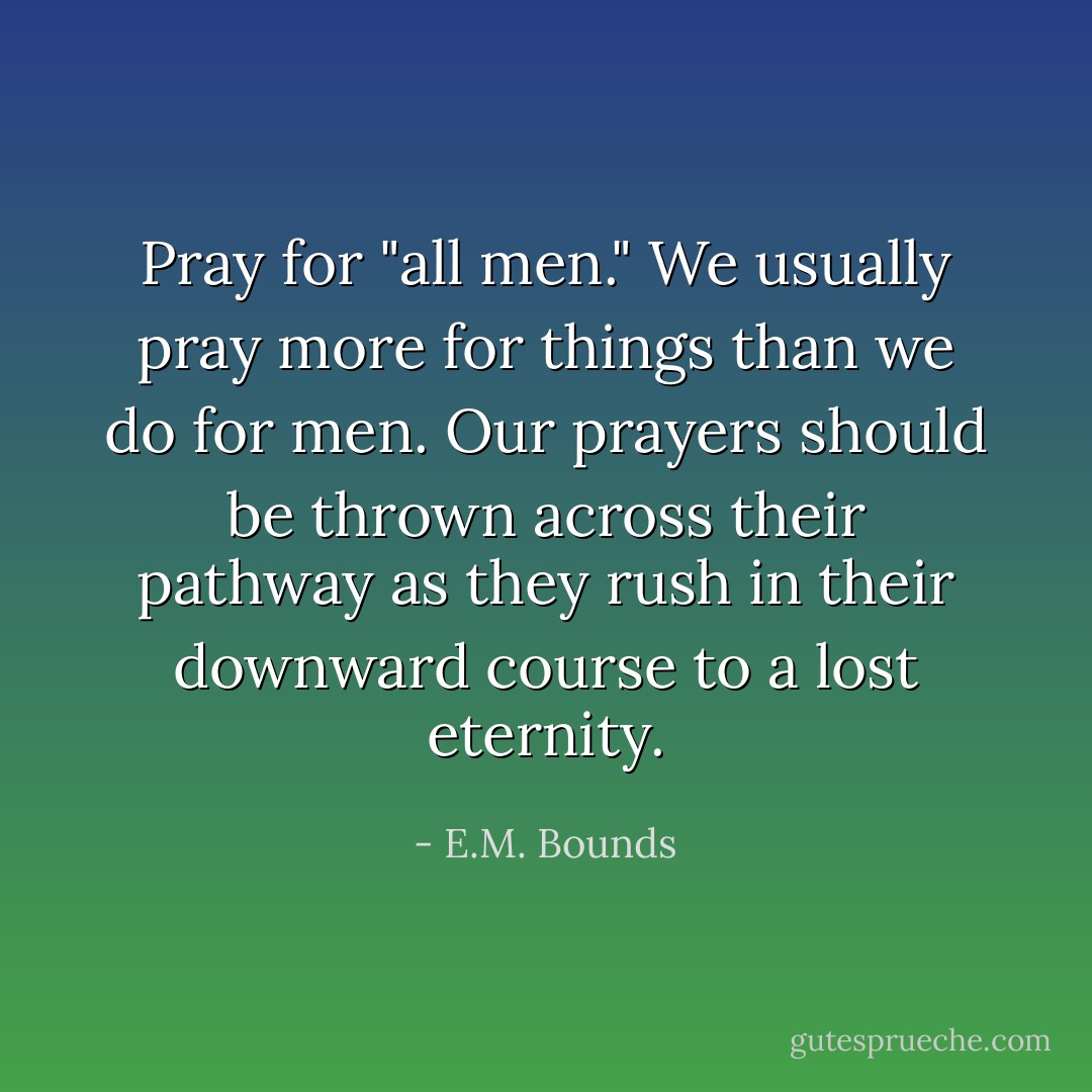 Pray for "all men." We usually pray more for things than we do for men. Our prayers should be thrown across their pathway as they rush in their downward course to a lost eternity. - E.M. Bounds