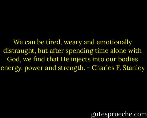 We can be tired, weary and emotionally distraught, but after spending time alone with God, we find that He injects into our bodies energy, power and strength. - Charles F. Stanley