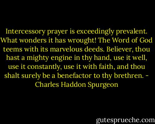 Intercessory prayer is exceedingly prevalent. What wonders it has wrought! The Word of God teems with its marvelous deeds. Believer, thou hast a mighty engine in thy hand, use it well, use it constantly, use it with faith, and thou shalt surely be a benefactor to thy brethren. - Charles Haddon Spurgeon