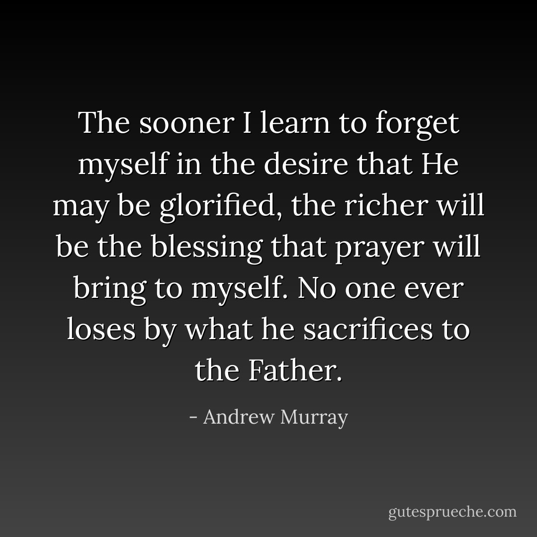 The sooner I learn to forget myself in the desire that He may be glorified, the richer will be the blessing that prayer will bring to myself. No one ever loses by what he sacrifices to the Father. - Andrew Murray