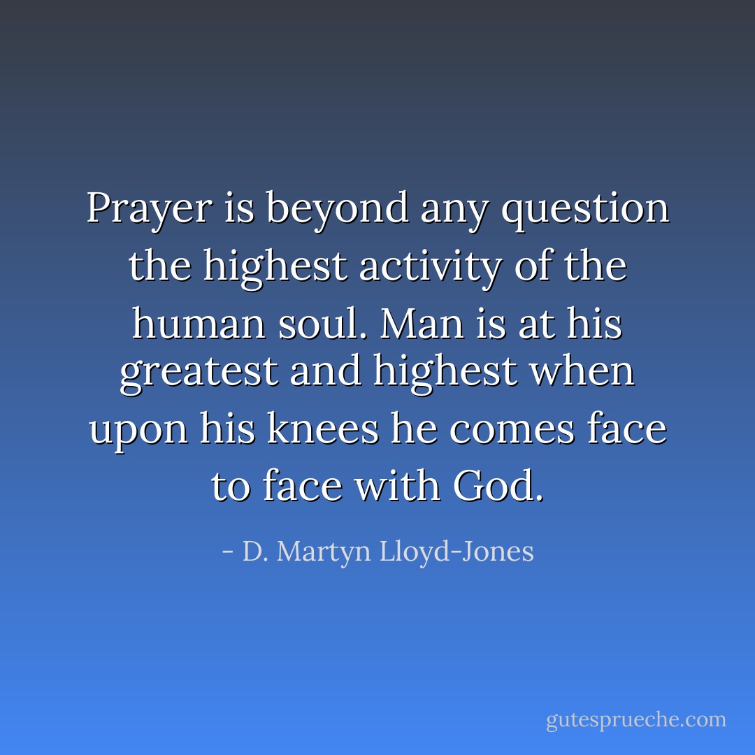 Prayer is beyond any question the highest activity of the human soul. Man is at his greatest and highest when upon his knees he comes face to face with God. - D. Martyn Lloyd-Jones