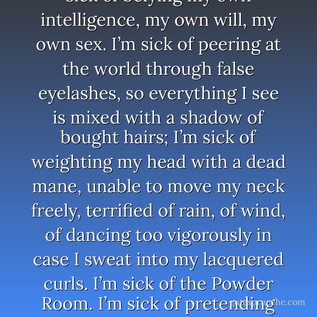 Maybe I couldn’t make it. Maybe I don’t have a pretty smile, good teeth, nice tits, long legs, a cheeky arse, a sexy voice. Maybe I don’t know how to handle men and increase my market value, so that the rewards due to the feminine will accrue to me. Then again, maybe I’m sick of the masquerade. I’m sick of pretending eternal youth. I’m sick of belying my own intelligence, my own will, my own sex. I’m sick of peering at the world through false eyelashes, so everything I see is mixed with a shadow of bought hairs; I’m sick of weighting my head with a dead mane, unable to move my neck freely, terrified of rain, of wind, of dancing too vigorously in case I sweat into my lacquered curls. I’m sick of the Powder Room. I’m sick of pretending that some fatuous male’s self-important pronouncements are the objects of my undivided attention, I’m sick of going to films and plays when someone else wants to, and sick of having no opinions of my own about either. I’m sick of being a transvestite. I refuse to be a female impersonator. I am a woman, not a castrate. - Germaine Greer