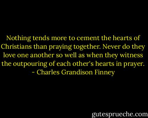 Nothing tends more to cement the hearts of Christians than praying together. Never do they love one another so well as when they witness the outpouring of each other's hearts in prayer. - Charles Grandison Finney