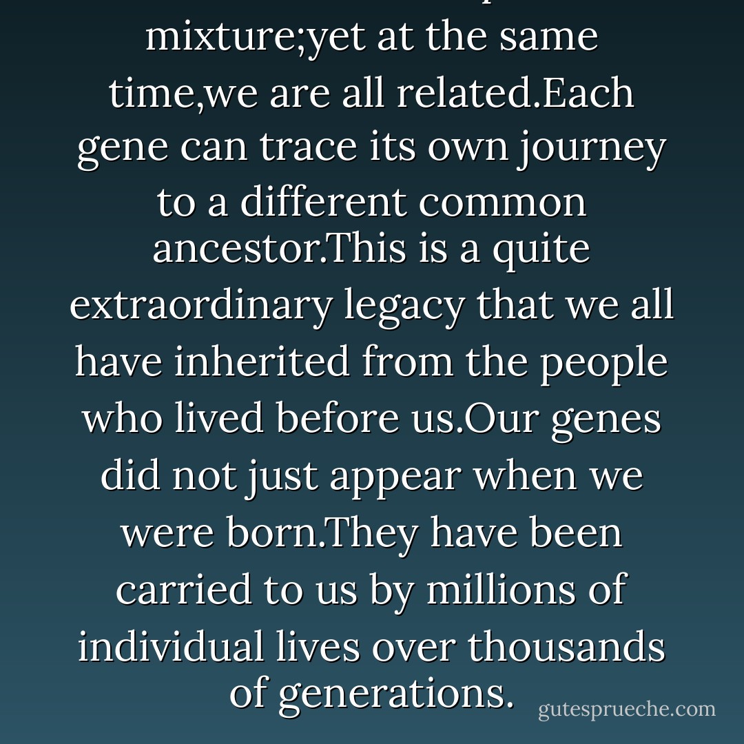 We are all a complete mixture;yet at the same time,we are all related.Each gene can trace its own journey to a different common ancestor.This is a quite extraordinary legacy that we all have inherited from the people who lived before us.Our genes did not just appear when we were born.They have been carried to us by millions of individual lives over thousands of generations. - Bryan Sykes