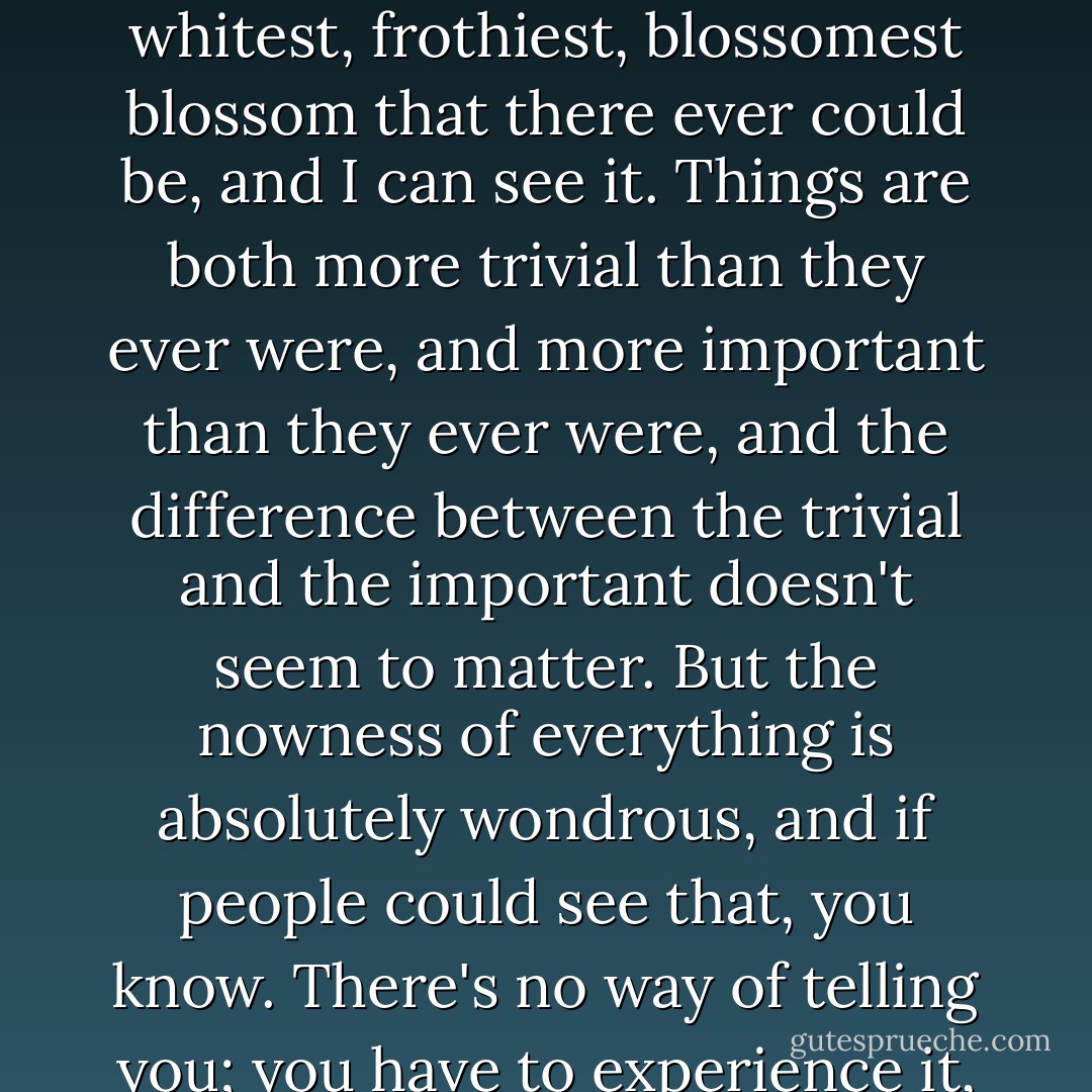 . . . at this season, the blossom is out in full now, there in the west early. It's a plum tree, it looks like apple blossom but it's white, and looking at it, instead of saying "Oh that's nice blossom" ... last week looking at it through the window when I'm writing, I see it is the whitest, frothiest, blossomest blossom that there ever could be, and I can see it. Things are both more trivial than they ever were, and more important than they ever were, and the difference between the trivial and the important doesn't seem to matter. But the nowness of everything is absolutely wondrous, and if people could see that, you know. There's no way of telling you; you have to experience it, but the glory of it, if you like, the comfort of it, the reassurance ... not that I'm interested in reassuring people - bugger that. The fact is, if you see the present tense, boy do you see it! And boy can you celebrate it. - Dennis Potter
