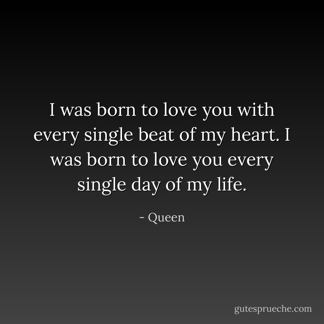 I was born to love you<br />with every single beat of my heart.<br />I was born to love you<br />every single day of my life. - Queen