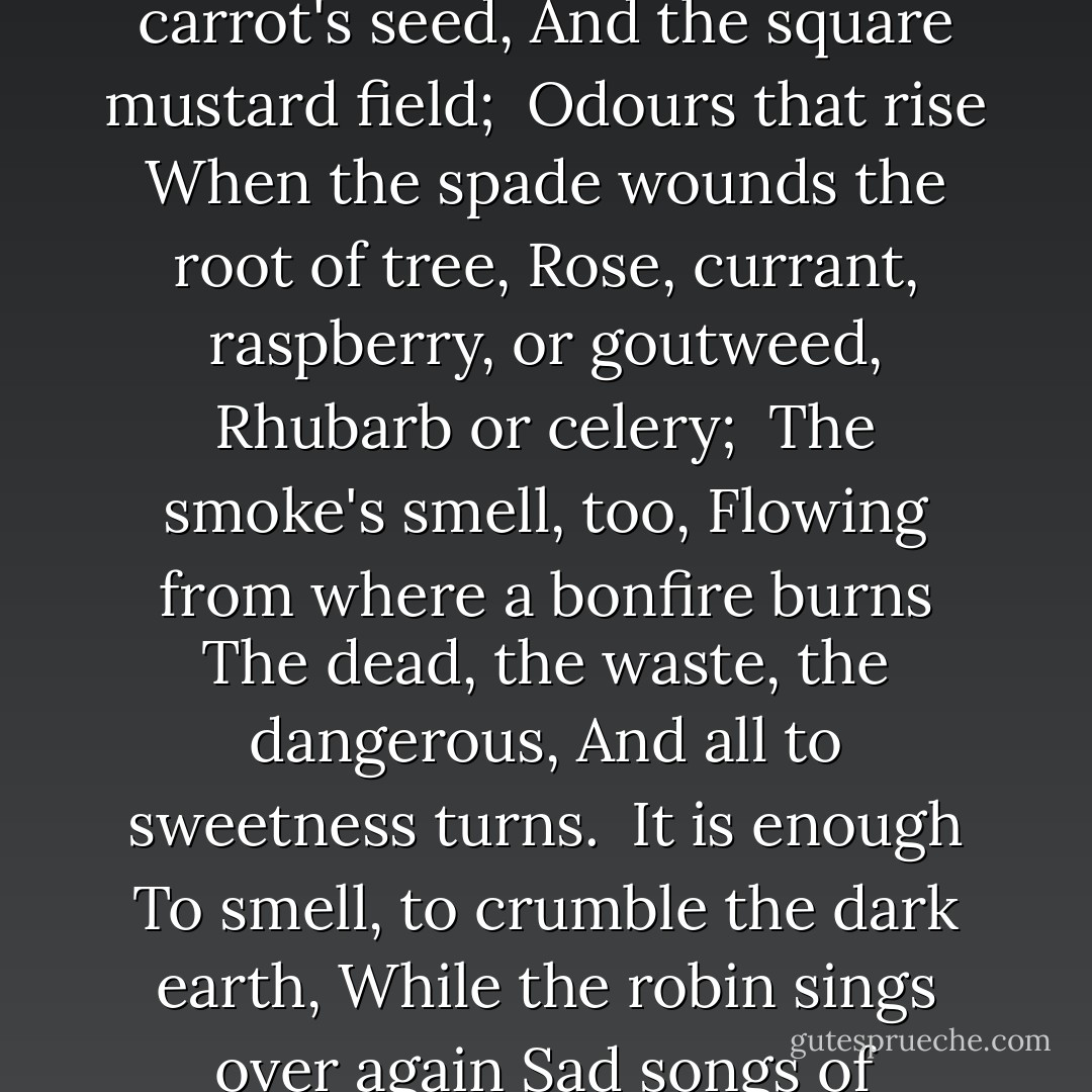 To-day I think<br />Only with scents, - scents dead leaves yield,<br />And bracken, and wild carrot's seed,<br />And the square mustard field;<br /><br />Odours that rise<br />When the spade wounds the root of tree,<br />Rose, currant, raspberry, or goutweed,<br />Rhubarb or celery;<br /><br />The smoke's smell, too,<br />Flowing from where a bonfire burns<br />The dead, the waste, the dangerous,<br />And all to sweetness turns.<br /><br />It is enough<br />To smell, to crumble the dark earth,<br />While the robin sings over again<br />Sad songs of Autumn mirth."<br /><br />- A poem called DIGGING. - Edward Thomas