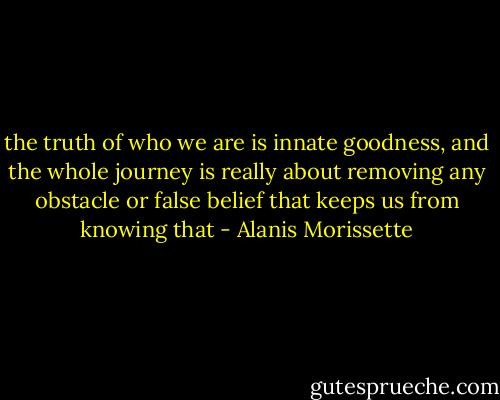 the truth of who we are is innate goodness, and the whole journey is really about removing any obstacle or false belief that keeps us from knowing that - Alanis Morissette