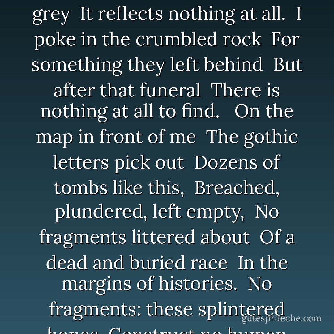 THE BARROW <br /><br />In this high field strewn with stones <br />I walk by a green mound, <br />Its edges sheared by the plough. <br />Crumbs of animal bone <br />Lie smashed and scattered round <br />Under the clover leaves <br />And slivers of flint seem to grow <br />Like white leaves among green. <br />In the wind, the chestnut heaves <br />Where a man's grave has been. <br /><br />Whatever the barrow held <br />Once, has been taken away: <br />A hollow of nettles and dock <br />Lies at the centre, filled <br />With rain from a sky so grey <br />It reflects nothing at all. <br />I poke in the crumbled rock <br />For something they left behind <br />But after that funeral <br />There is nothing at all to find. <br /><br />On the map in front of me <br />The gothic letters pick out <br />Dozens of tombs like this, <br />Breached, plundered, left empty, <br />No fragments littered about <br />Of a dead and buried race <br />In the margins of histories. <br />No fragments: these splintered bones <br />Construct no human face, <br />These stones are simply stones. <br /><br />In museums their urns lie <br />Behind glass, and their shaped flints <br />Are labelled like butterflies. <br />All that they did was die, <br />And all that has happened since <br />Means nothing to this place.<br />Above long clouds, the skies<br />Turn to a brilliant red<br />And show in the water's face<br />One living, and not these dead." <br /><br />— Anthony Thwaite, from The Owl In The Tree - Anthony Thwaite
